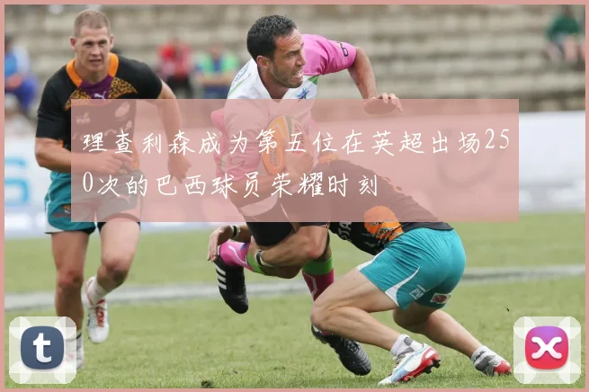 理查利森成为第五位在英超出场250次的巴西球员荣耀时刻