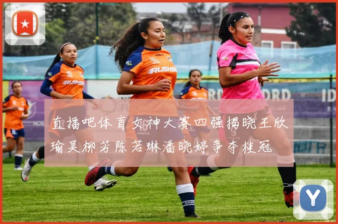 直播吧体育女神大赛四强揭晓王欣瑜吴柳芳陈若琳潘晓婷争夺桂冠