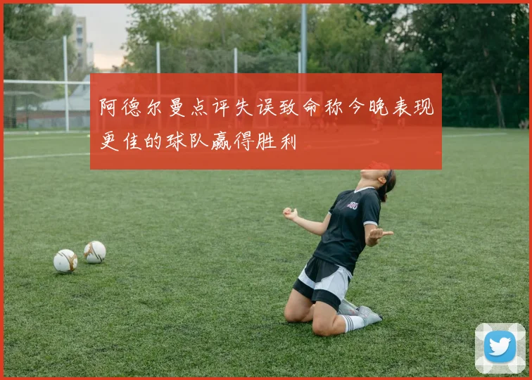 阿德尔曼点评失误致命称今晚表现更佳的球队赢得胜利