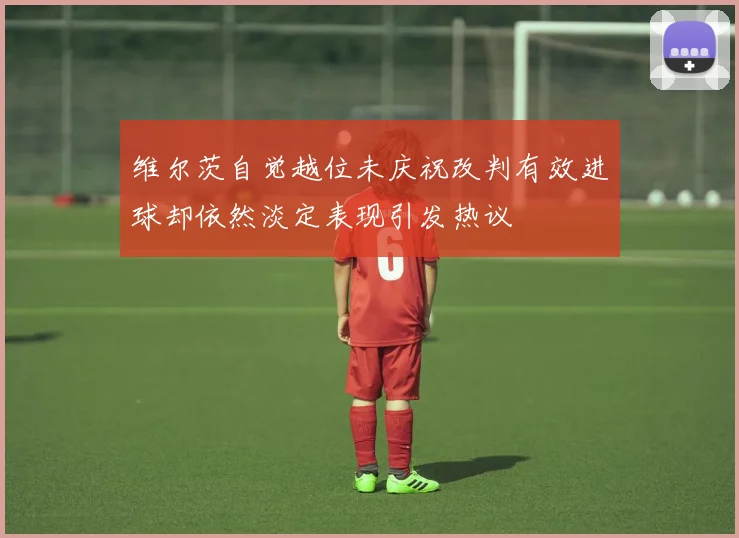 维尔茨自觉越位未庆祝改判有效进球却依然淡定表现引发热议
