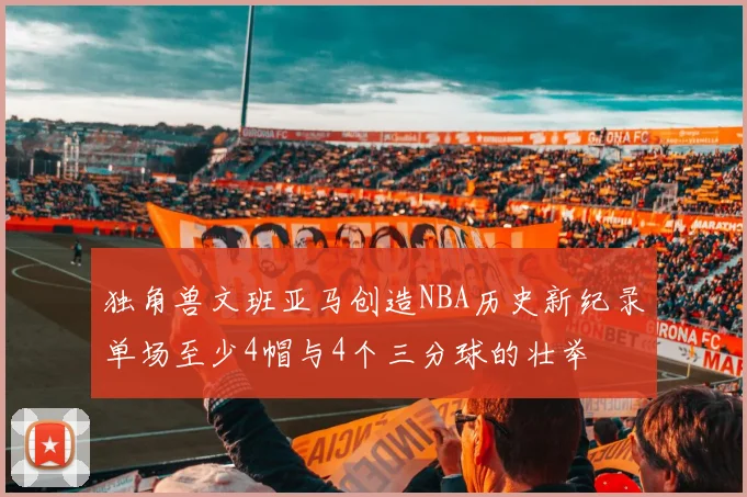 独角兽文班亚马创造NBA历史新纪录单场至少4帽与4个三分球的壮举