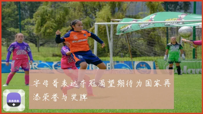 字母哥表达夺冠渴望期待为国家再添荣誉与奖牌