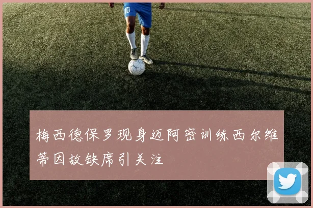 梅西德保罗现身迈阿密训练西尔维蒂因故缺席引关注