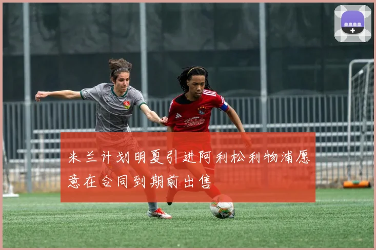 米兰计划明夏引进阿利松利物浦愿意在合同到期前出售
