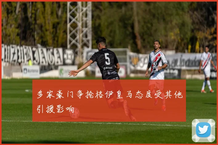 多家豪门争抢格伊皇马态度受其他引援影响
