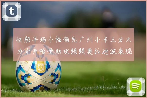 快船半场小幅领先广州小卡三分火力全开哈登助攻频频奥拉迪波表现抢眼