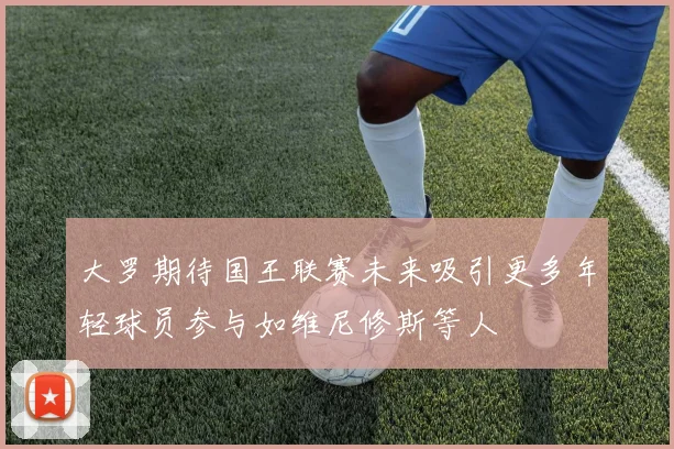 大罗期待国王联赛未来吸引更多年轻球员参与如维尼修斯等人