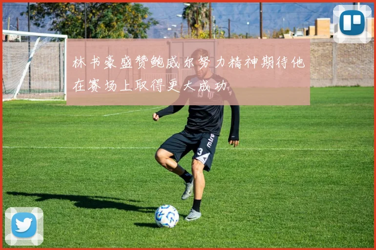 林书豪盛赞鲍威尔努力精神期待他在赛场上取得更大成功