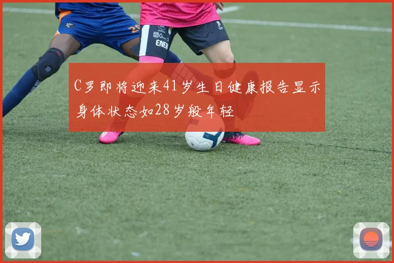 C罗即将迎来41岁生日健康报告显示身体状态如28岁般年轻