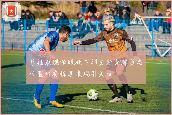 乐福表现抢眼砍下24分新秀球员各位置均有惊喜表现引关注