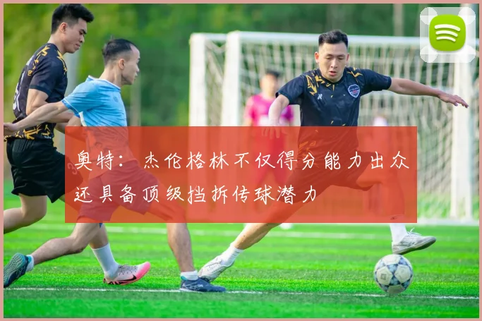 奥特：杰伦格林不仅得分能力出众还具备顶级挡拆传球潜力