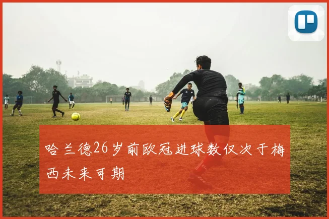 哈兰德26岁前欧冠进球数仅次于梅西未来可期
