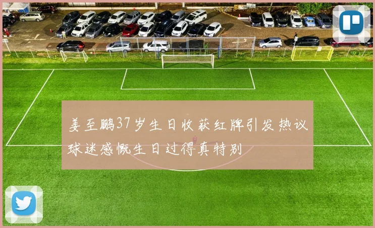 姜至鹏37岁生日收获红牌引发热议球迷感慨生日过得真特别