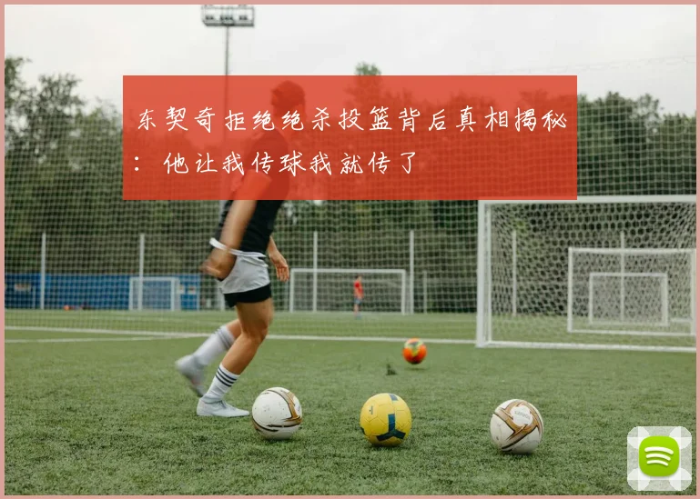 东契奇拒绝绝杀投篮背后真相揭秘：他让我传球我就传了