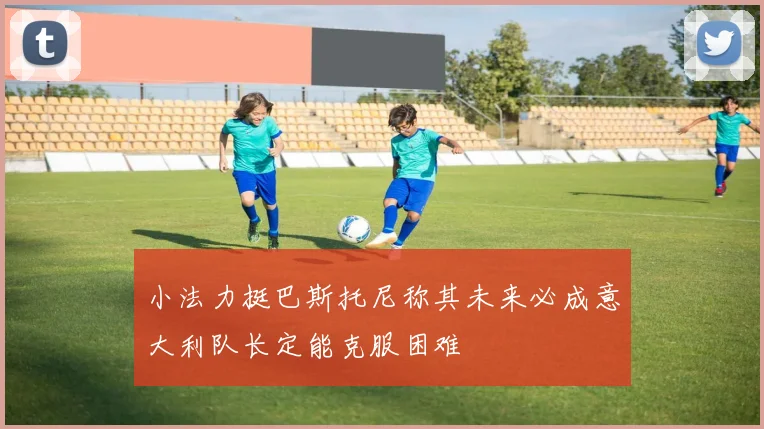 小法力挺巴斯托尼称其未来必成意大利队长定能克服困难