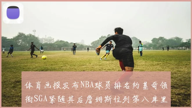 体育画报发布NBA球员排名约基奇领衔SGA紧随其后詹姆斯位列第八库里与杜兰特未入榜