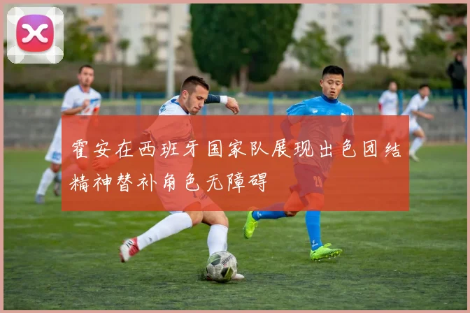 霍安在西班牙国家队展现出色团结精神替补角色无障碍