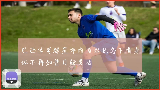 巴西传奇球星评内马尔状态下滑身体不再如昔日般灵活