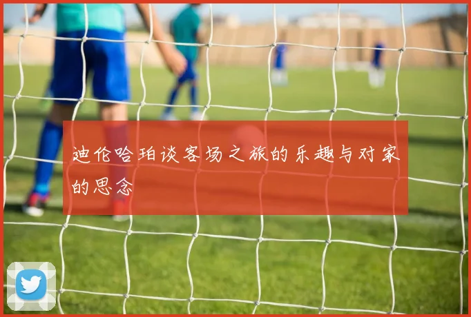 迪伦哈珀谈客场之旅的乐趣与对家的思念