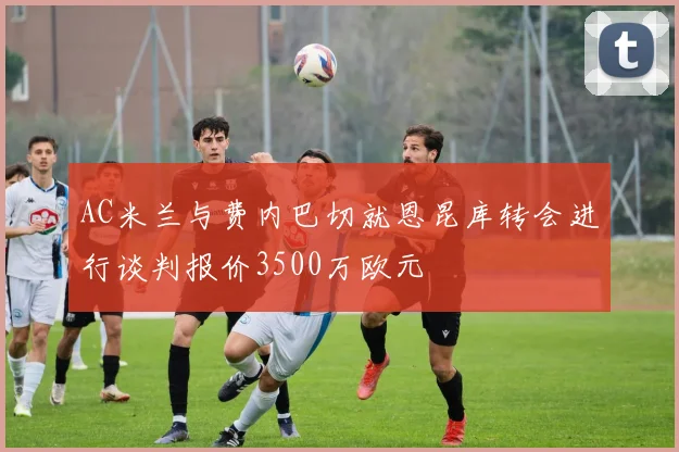 AC米兰与费内巴切就恩昆库转会进行谈判报价3500万欧元