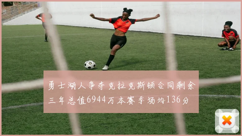 勇士湖人争夺克拉克斯顿合同剩余三年总值6944万本赛季场均136分