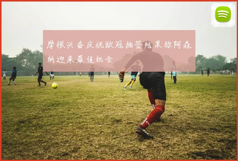 摩根兴奋庆祝欧冠抽签结果称阿森纳迎来最佳机会
