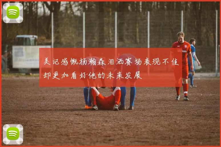 美记感慨杨瀚森泪洒赛场表现不佳却更加看好他的未来发展